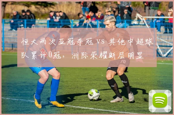 恒大两次亚冠夺冠 vs 其他中超球队累计0冠，洲际荣耀断层明显