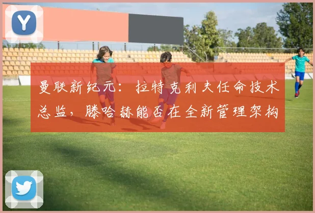 曼联新纪元：拉特克利夫任命技术总监，滕哈赫能否在全新管理架构下证明自己？
