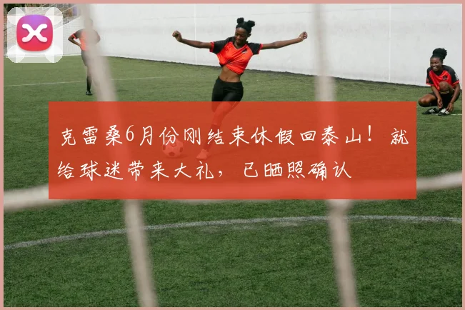 克雷桑6月份刚结束休假回泰山！就给球迷带来大礼，已晒照确认