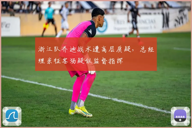 浙江队乔迪战术遭高层质疑，总经理亲征客场疑似监督指挥
